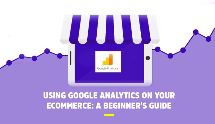 Using Google Analytics On Your Ecommerce: A Beginner’s Guide